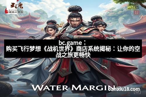 bc.game：购买飞行梦想《战机世界》商店系统揭秘：让你的空战之旅更畅快